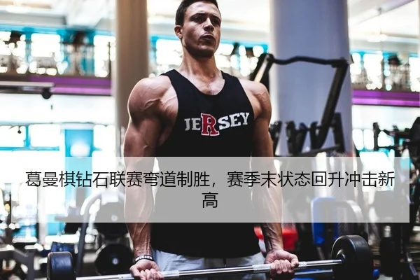 葛曼棋钻石联赛弯道制胜，赛季末状态回升冲击新高